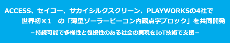 ACCESS、セイコー、サカイシルクスクリーン、PLAYWORKSの4社で世界初※1　の「薄型ソーラービーコン内蔵点字ブロック」を共同開発－持続可能で多様性と包摂性のある社会の実現をIoT技術で支援－